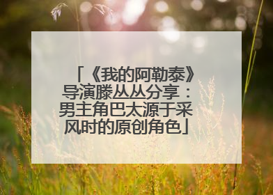 《我的阿勒泰》导演滕丛丛分享：男主角巴太源于采风时的原创角色