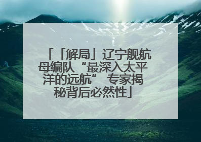 「解局」辽宁舰航母编队“最深入太平洋的远航” 专家揭秘背后必然性