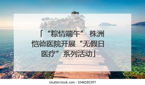 “粽情端午” 株洲恺德医院开展“无假日医疗”系列活动