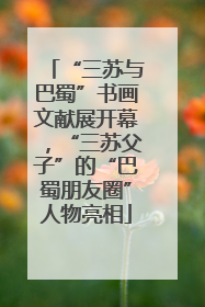 “三苏与巴蜀”书画文献展开幕，“三苏父子”的“巴蜀朋友圈”人物亮相