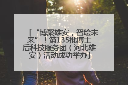 “博聚雄安，智绘未来”！第135批博士后科技服务团（河北雄安）活动成功举办