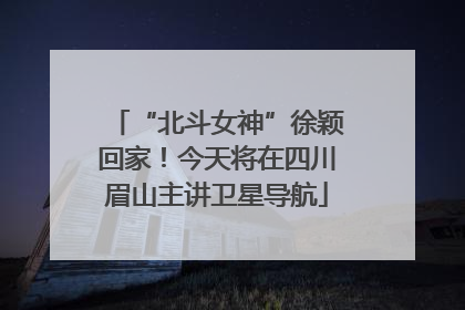“北斗女神”徐颖回家！今天将在四川眉山主讲卫星导航