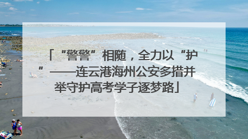 “警警”相随，全力以“护”——连云港海州公安多措并举守护高考学子逐梦路