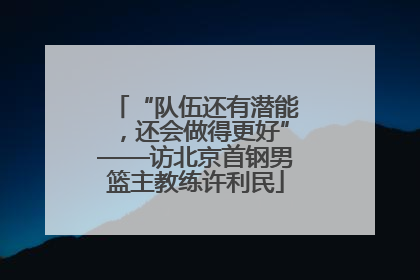 “队伍还有潜能，还会做得更好”——访北京首钢男篮主教练许利民