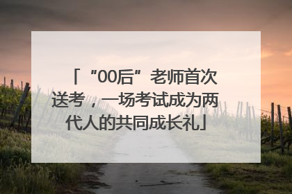 “00后”老师首次送考，一场考试成为两代人的共同成长礼