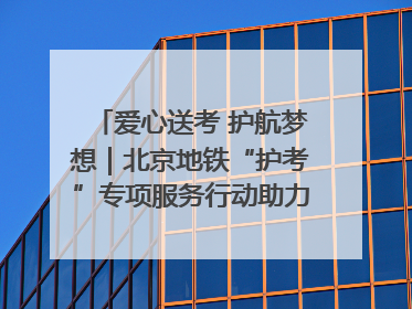 爱心送考 护航梦想｜北京地铁“护考”专项服务行动助力考生无忧赴考