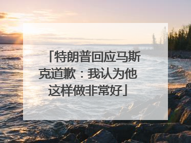 特朗普回应马斯克道歉：我认为他这样做非常好