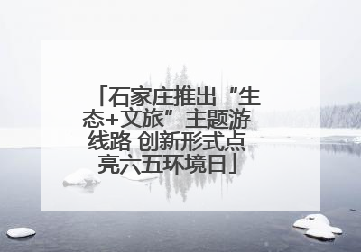 石家庄推出“生态+文旅”主题游线路 创新形式点亮六五环境日