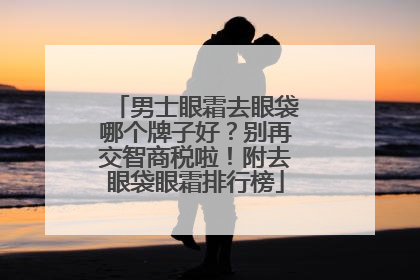 男士眼霜去眼袋哪个牌子好？别再交智商税啦！附去眼袋眼霜排行榜