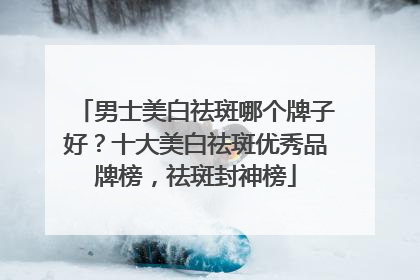 男士美白祛斑哪个牌子好？十大美白祛斑优秀品牌榜，祛斑封神榜