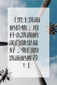 男士洗面奶价格，用什么洗面奶美白效果最好，变白的洗面奶推荐！