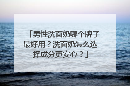 男性洗面奶哪个牌子最好用？洗面奶怎么选择成分更安心？