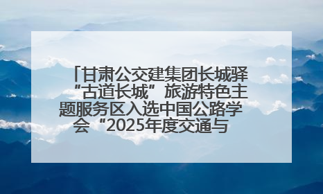 甘肃公交建集团长城驿“古道长城”旅游特色主题服务区入选中国公路学会“2025年度交通与旅游融合创新项目”