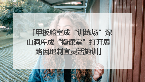 甲板舱室成“训练场”深山洞库成“操课室”打开思路因地制宜灵活施训