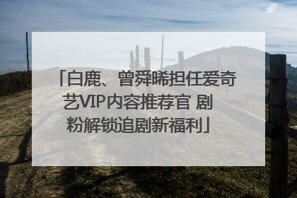 白鹿、曾舜晞担任爱奇艺VIP内容推荐官 剧粉解锁追剧新福利