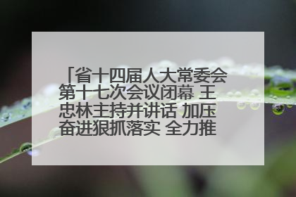 省十四届人大常委会第十七次会议闭幕 王忠林主持并讲话 加压奋进狠抓落实 全力推动支点建设成势见效