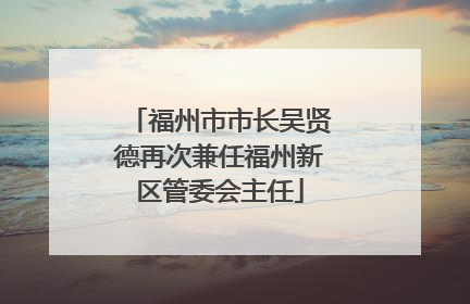 福州市市长吴贤德再次兼任福州新区管委会主任