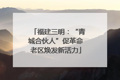 福建三明：“青城合伙人”促革命老区焕发新活力