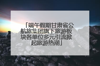 端午假期甘肃省公航旅集团旗下旅游板块各单位多元引流掀起旅游热潮