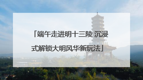 端午走进明十三陵 沉浸式解锁大明风华新玩法