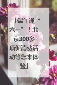 端午逢“六一”！北京300多项促消费活动等您来体验