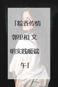 粽香传情邻里和 文明实践暖端午