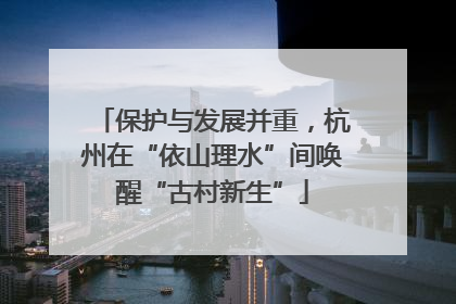 保护与发展并重，杭州在“依山理水”间唤醒“古村新生”