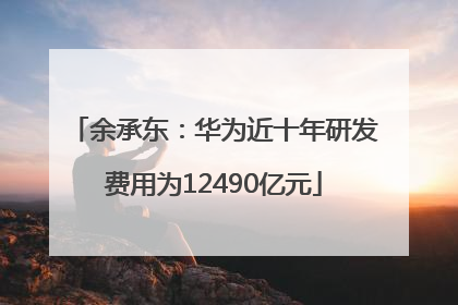 余承东：华为近十年研发费用为12490亿元
