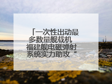 一次性出动最多数量舰载机 福建舰电磁弹射系统实力助攻“全甲板放飞”