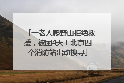一老人爬野山拒绝救援，被困4天！北京四个消防站出动搜寻