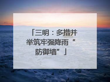 三明：多措并举筑牢强降雨“防御墙”