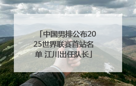 中国男排公布2025世界联赛首站名单 江川出任队长