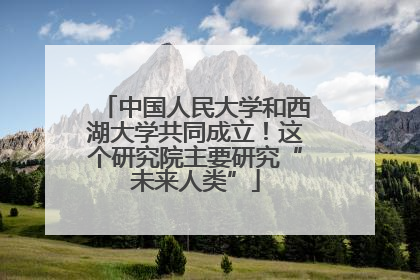 中国人民大学和西湖大学共同成立！这个研究院主要研究“未来人类”
