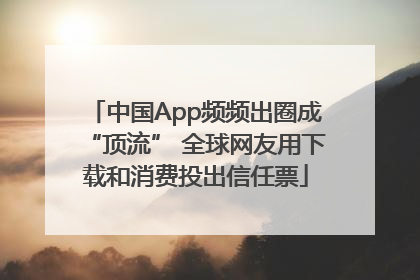 中国App频频出圈成“顶流” 全球网友用下载和消费投出信任票