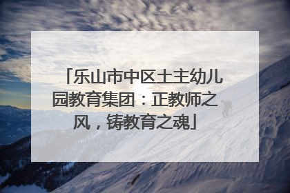 乐山市中区土主幼儿园教育集团：正教师之风，铸教育之魂
