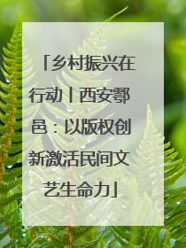 乡村振兴在行动丨西安鄠邑：以版权创新激活民间文艺生命力