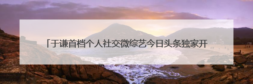 于谦首档个人社交微综艺今日头条独家开播，《一茶两座》以茶会友畅聊人生哲学