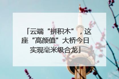 云端“拼积木”，这座“高颜值”大桥今日实现毫米级合龙