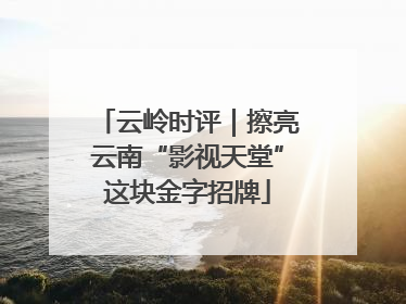 云岭时评｜擦亮云南“影视天堂”这块金字招牌