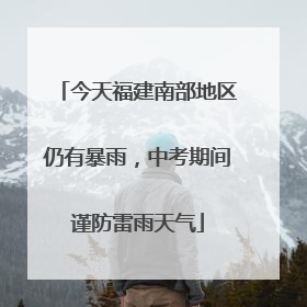 今天福建南部地区仍有暴雨，中考期间谨防雷雨天气