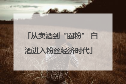 从卖酒到“圈粉” 白酒进入粉丝经济时代