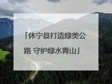 休宁县打造绿美公路 守护绿水青山