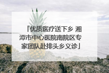优质医疗送下乡 湘潭市中心医院南院区专家团队赴排头乡义诊