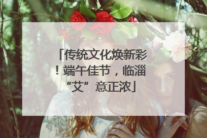 传统文化焕新彩!端午佳节,临淄 “艾”意正浓