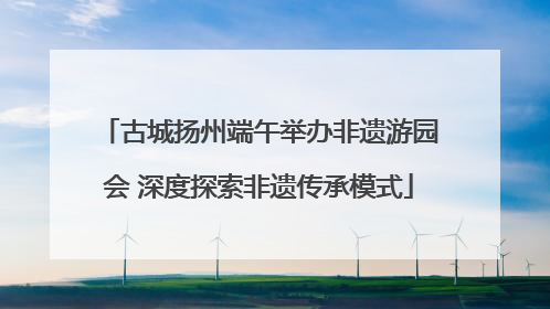 古城扬州端午举办非遗游园会 深度探索非遗传承模式