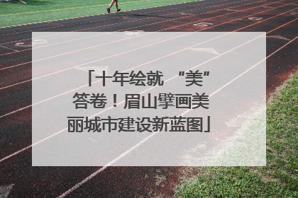 十年绘就 “美” 答卷！眉山擘画美丽城市建设新蓝图