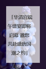华清宫端午盛宴即将启幕 邀您共赴盛唐国潮之约