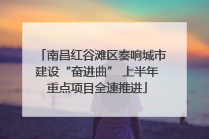 南昌红谷滩区奏响城市建设“奋进曲” 上半年重点项目全速推进