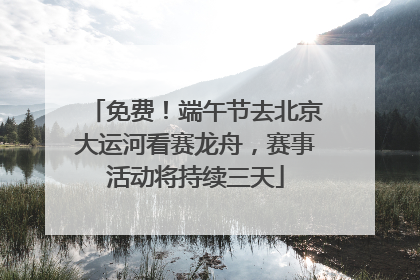 免费！端午节去北京大运河看赛龙舟，赛事活动将持续三天
