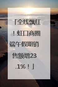 全线飘红！虹口商圈端午假期销售额增23.1%！